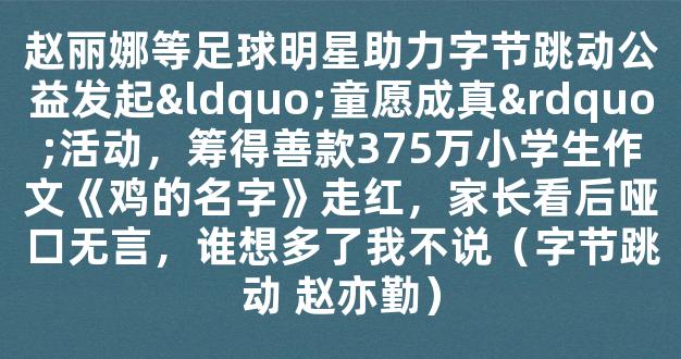 赵丽娜等足球明星助力字节跳动公益发起“童愿成真”活动，筹得善款375万小学生作文《鸡的名字》走红，家长看后哑口无言，谁想多了我不说（字节跳动 赵亦勤）