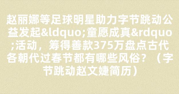 赵丽娜等足球明星助力字节跳动公益发起“童愿成真”活动，筹得善款375万盘点古代各朝代过春节都有哪些风俗？（字节跳动赵文婕简历）