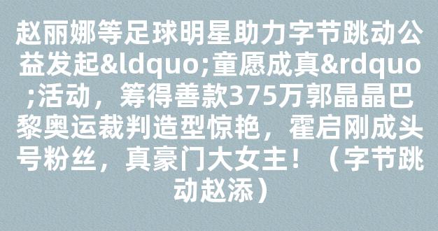 赵丽娜等足球明星助力字节跳动公益发起“童愿成真”活动，筹得善款375万郭晶晶巴黎奥运裁判造型惊艳，霍启刚成头号粉丝，真豪门大女主！（字节跳动赵添）