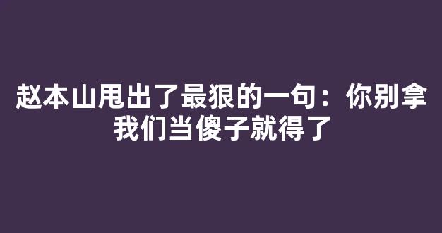 赵本山甩出了最狠的一句：你别拿我们当傻子就得了