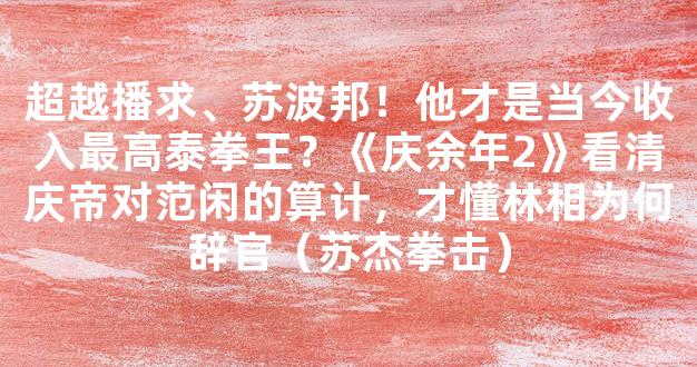 超越播求、苏波邦！他才是当今收入最高泰拳王？《庆余年2》看清庆帝对范闲的算计，才懂林相为何辞官（苏杰拳击）