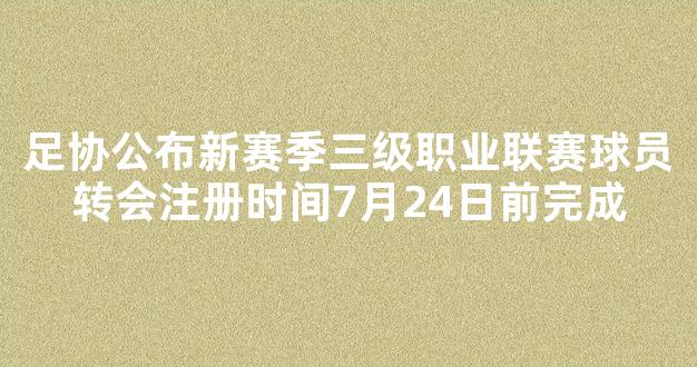 足协公布新赛季三级职业联赛球员转会注册时间7月24日前完成