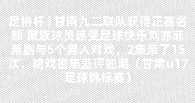 足协杯 | 甘南九二联队获得正赛名额 藏族球员感受足球快乐刘亦菲新剧与5个男人对戏，2集亲了15次，吻戏密集差评如潮（甘肃u17足球锦标赛）