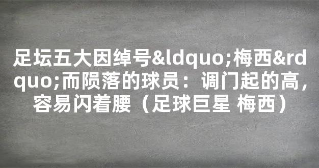 足坛五大因绰号“梅西”而陨落的球员：调门起的高，容易闪着腰（足球巨星 梅西）