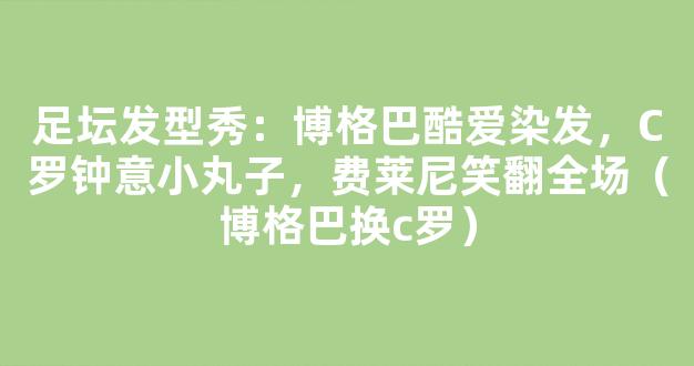 足坛发型秀：博格巴酷爱染发，C罗钟意小丸子，费莱尼笑翻全场（博格巴换c罗）