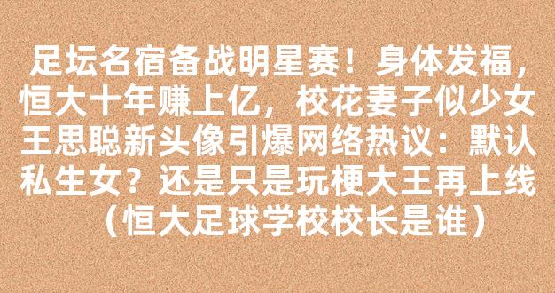 足坛名宿备战明星赛！身体发福，恒大十年赚上亿，校花妻子似少女王思聪新头像引爆网络热议：默认私生女？还是只是玩梗大王再上线（恒大足球学校校长是谁）