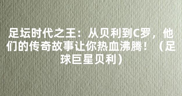 足坛时代之王：从贝利到C罗，他们的传奇故事让你热血沸腾！（足球巨星贝利）