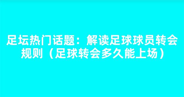 足坛热门话题：解读足球球员转会规则（足球转会多久能上场）