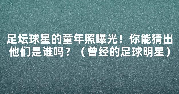 足坛球星的童年照曝光！你能猜出他们是谁吗？（曾经的足球明星）