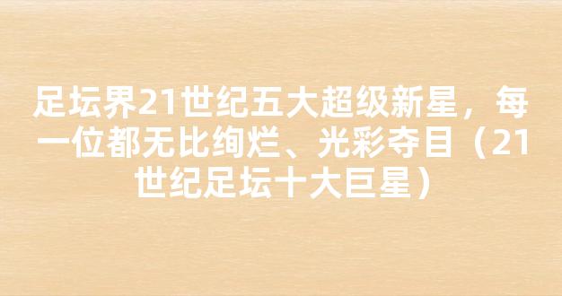 足坛界21世纪五大超级新星，每一位都无比绚烂、光彩夺目（21世纪足坛十大巨星）