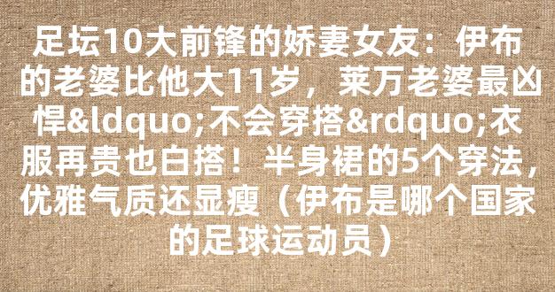 足坛10大前锋的娇妻女友：伊布的老婆比他大11岁，莱万老婆最凶悍“不会穿搭”衣服再贵也白搭！半身裙的5个穿法，优雅气质还显瘦（伊布是哪个国家的足球运动员）