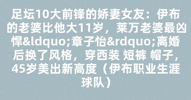 足坛10大前锋的娇妻女友：伊布的老婆比他大11岁，莱万老婆最凶悍“章子怡”离婚后换了风格，穿西装 短裤 帽子，45岁美出新高度（伊布职业生涯球队）