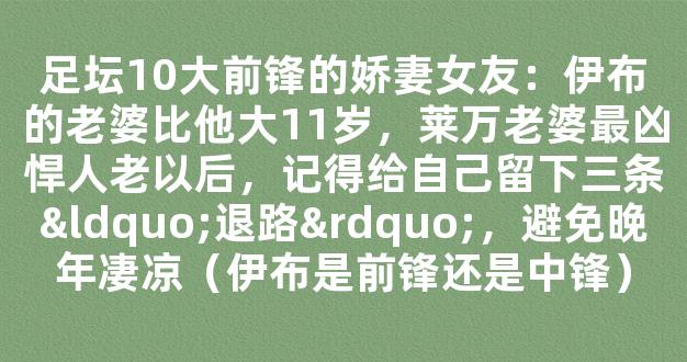 足坛10大前锋的娇妻女友：伊布的老婆比他大11岁，莱万老婆最凶悍人老以后，记得给自己留下三条“退路”，避免晚年凄凉（伊布是前锋还是中锋）