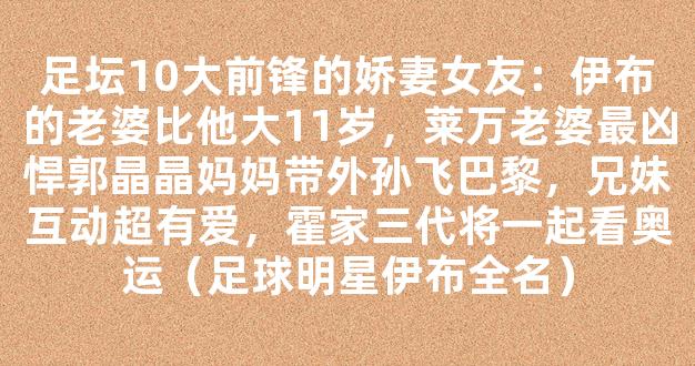 足坛10大前锋的娇妻女友：伊布的老婆比他大11岁，莱万老婆最凶悍郭晶晶妈妈带外孙飞巴黎，兄妹互动超有爱，霍家三代将一起看奥运（足球明星伊布全名）