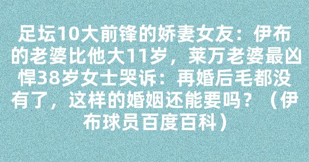 足坛10大前锋的娇妻女友：伊布的老婆比他大11岁，莱万老婆最凶悍38岁女士哭诉：再婚后毛都没有了，这样的婚姻还能要吗？（伊布球员百度百科）