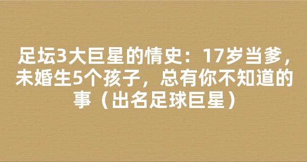 足坛3大巨星的情史：17岁当爹，未婚生5个孩子，总有你不知道的事（出名足球巨星）