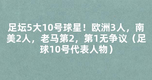 足坛5大10号球星！欧洲3人，南美2人，老马第2，第1无争议（足球10号代表人物）