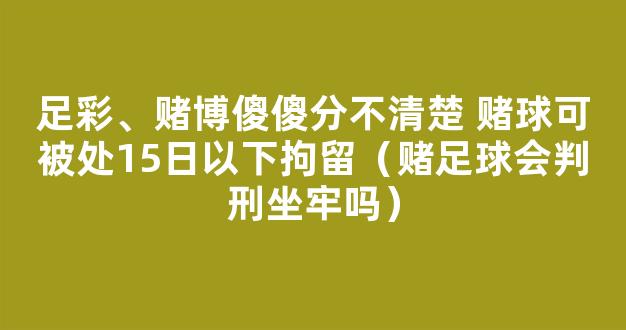 足彩、赌博傻傻分不清楚 赌球可被处15日以下拘留（赌足球会判刑坐牢吗）