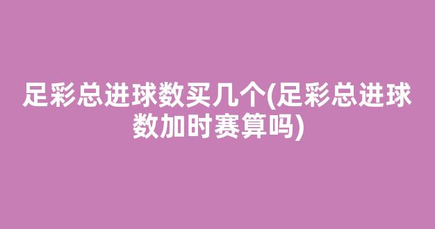 足彩总进球数买几个(足彩总进球数加时赛算吗)