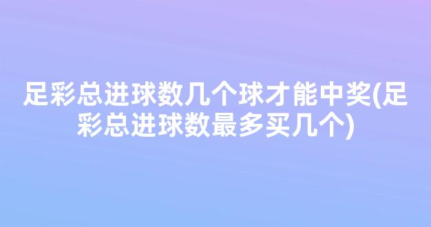 足彩总进球数几个球才能中奖(足彩总进球数最多买几个)