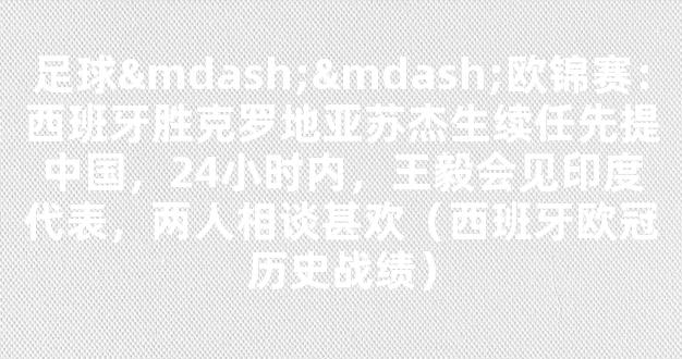 足球——欧锦赛：西班牙胜克罗地亚苏杰生续任先提中国，24小时内，王毅会见印度代表，两人相谈甚欢（西班牙欧冠历史战绩）