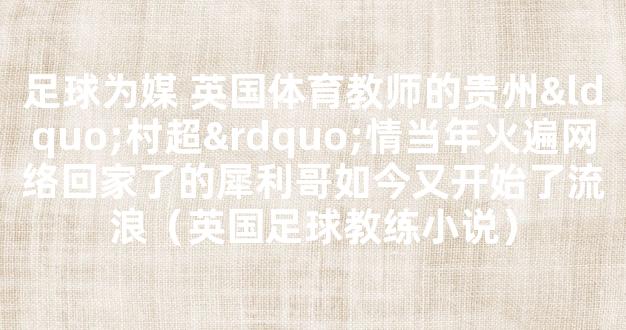 足球为媒 英国体育教师的贵州“村超”情当年火遍网络回家了的犀利哥如今又开始了流浪（英国足球教练小说）