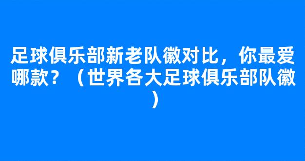 足球俱乐部新老队徽对比，你最爱哪款？（世界各大足球俱乐部队徽）