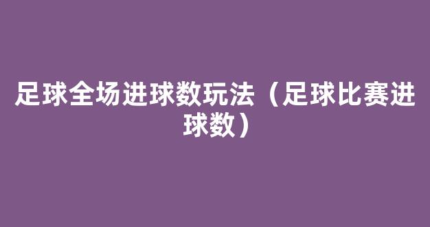 足球全场进球数玩法（足球比赛进球数）