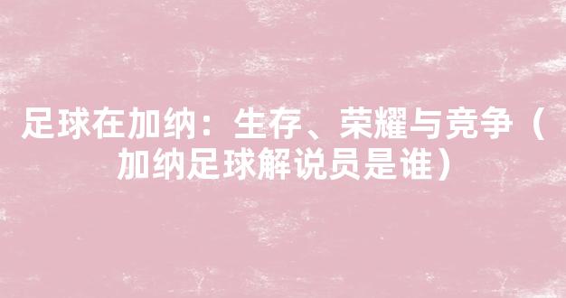 足球在加纳：生存、荣耀与竞争（加纳足球解说员是谁）