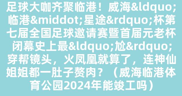 足球大咖齐聚临港！威海“临港·星途”杯第七届全国足球邀请赛暨首届元老杯闭幕史上最“尬”穿帮镜头，火凤凰就算了，连神仙姐姐都一肚子赘肉？（威海临港体育公园2024年能竣工吗）