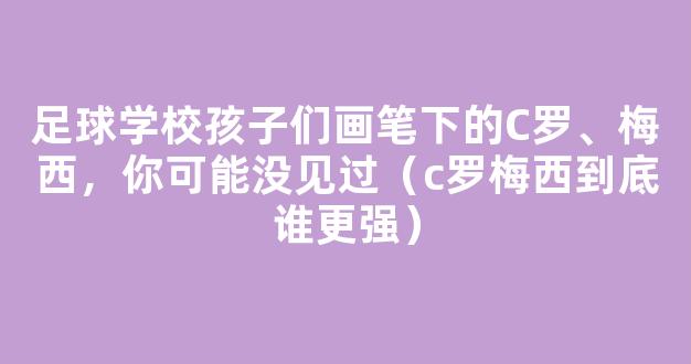 足球学校孩子们画笔下的C罗、梅西，你可能没见过（c罗梅西到底谁更强）