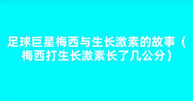 足球巨星梅西与生长激素的故事（梅西打生长激素长了几公分）