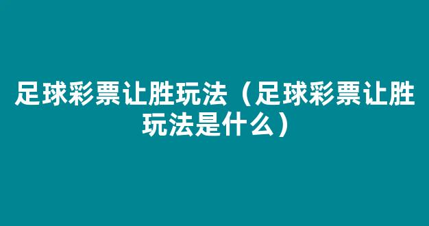 足球彩票让胜玩法（足球彩票让胜玩法是什么）