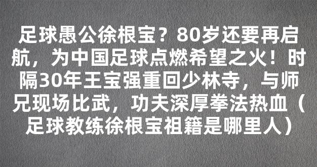 足球愚公徐根宝？80岁还要再启航，为中国足球点燃希望之火！时隔30年王宝强重回少林寺，与师兄现场比武，功夫深厚拳法热血（足球教练徐根宝祖籍是哪里人）