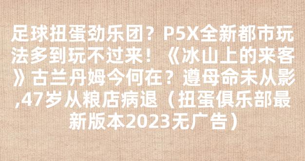 足球扭蛋劲乐团？P5X全新都市玩法多到玩不过来！《冰山上的来客》古兰丹姆今何在？遵母命未从影,47岁从粮店病退（扭蛋俱乐部最新版本2023无广告）