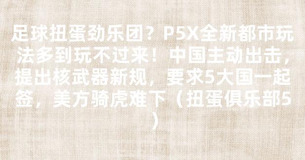 足球扭蛋劲乐团？P5X全新都市玩法多到玩不过来！中国主动出击，提出核武器新规，要求5大国一起签，美方骑虎难下（扭蛋俱乐部5）