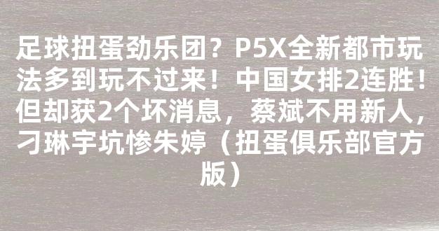 足球扭蛋劲乐团？P5X全新都市玩法多到玩不过来！中国女排2连胜！但却获2个坏消息，蔡斌不用新人，刁琳宇坑惨朱婷（扭蛋俱乐部官方版）