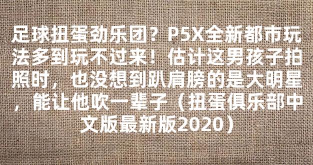 足球扭蛋劲乐团？P5X全新都市玩法多到玩不过来！估计这男孩子拍照时，也没想到趴肩膀的是大明星，能让他吹一辈子（扭蛋俱乐部中文版最新版2020）