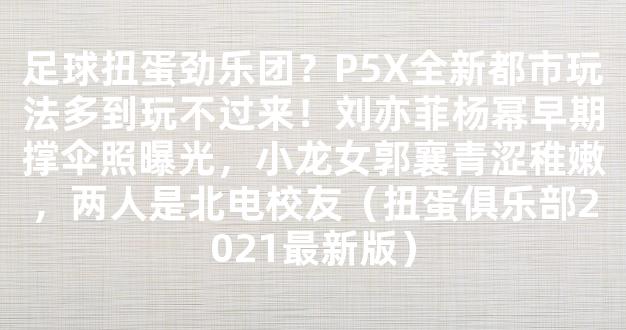 足球扭蛋劲乐团？P5X全新都市玩法多到玩不过来！刘亦菲杨幂早期撑伞照曝光，小龙女郭襄青涩稚嫩，两人是北电校友（扭蛋俱乐部2021最新版）