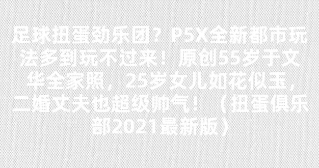 足球扭蛋劲乐团？P5X全新都市玩法多到玩不过来！原创55岁于文华全家照，25岁女儿如花似玉，二婚丈夫也超级帅气！（扭蛋俱乐部2021最新版）