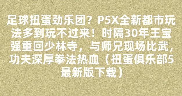 足球扭蛋劲乐团？P5X全新都市玩法多到玩不过来！时隔30年王宝强重回少林寺，与师兄现场比武，功夫深厚拳法热血（扭蛋俱乐部5最新版下载）