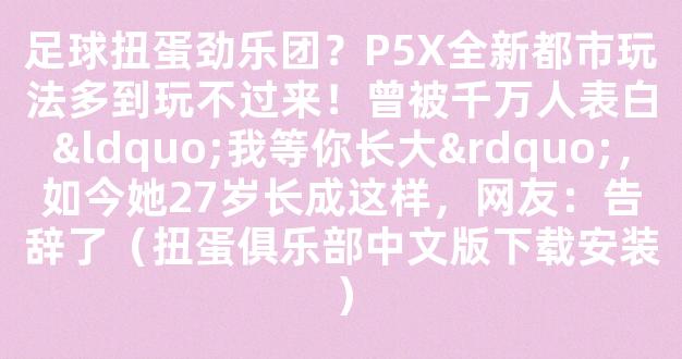 足球扭蛋劲乐团？P5X全新都市玩法多到玩不过来！曾被千万人表白“我等你长大”，如今她27岁长成这样，网友：告辞了（扭蛋俱乐部中文版下载安装）