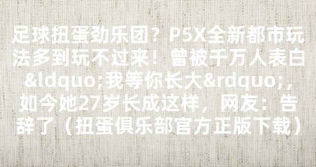 足球扭蛋劲乐团？P5X全新都市玩法多到玩不过来！曾被千万人表白“我等你长大”，如今她27岁长成这样，网友：告辞了（扭蛋俱乐部官方正版下载）