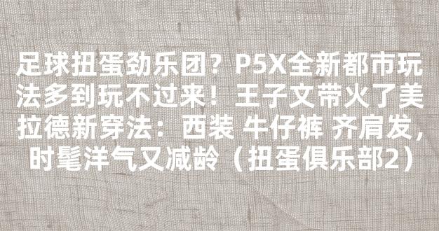 足球扭蛋劲乐团？P5X全新都市玩法多到玩不过来！王子文带火了美拉德新穿法：西装 牛仔裤 齐肩发，时髦洋气又减龄（扭蛋俱乐部2）