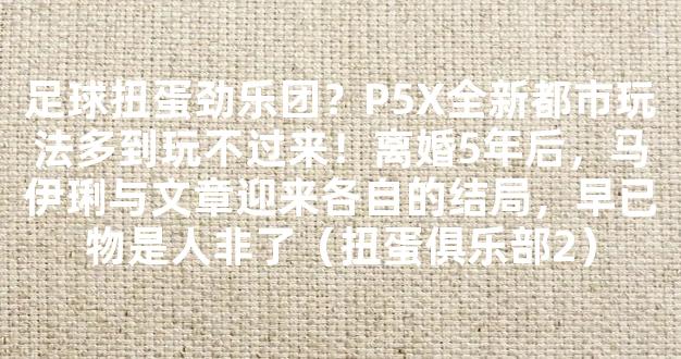 足球扭蛋劲乐团？P5X全新都市玩法多到玩不过来！离婚5年后，马伊琍与文章迎来各自的结局，早已物是人非了（扭蛋俱乐部2）