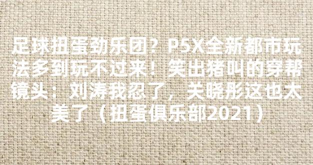 足球扭蛋劲乐团？P5X全新都市玩法多到玩不过来！笑出猪叫的穿帮镜头：刘涛我忍了，关晓彤这也太美了（扭蛋俱乐部2021）