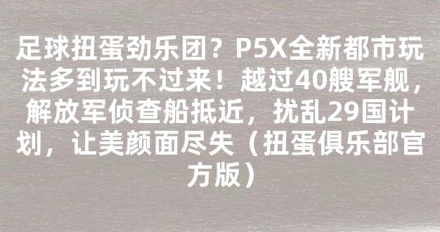 足球扭蛋劲乐团？P5X全新都市玩法多到玩不过来！越过40艘军舰，解放军侦查船抵近，扰乱29国计划，让美颜面尽失（扭蛋俱乐部官方版）