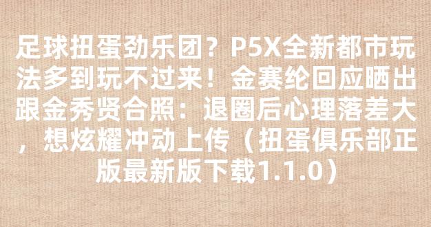 足球扭蛋劲乐团？P5X全新都市玩法多到玩不过来！金赛纶回应晒出跟金秀贤合照：退圈后心理落差大，想炫耀冲动上传（扭蛋俱乐部正版最新版下载1.1.0）