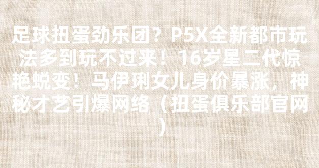 足球扭蛋劲乐团？P5X全新都市玩法多到玩不过来！16岁星二代惊艳蜕变！马伊琍女儿身价暴涨，神秘才艺引爆网络（扭蛋俱乐部官网）