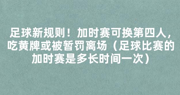 足球新规则！加时赛可换第四人，吃黄牌或被暂罚离场（足球比赛的加时赛是多长时间一次）